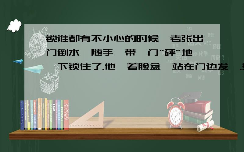 锁谁都有不小心的时候,老张出门倒水,随手一带,门“砰”地一下锁住了.他拎着脸盆,站在门边发愣.热心的邻居拥来,想尽了办法,结果还是——“没门儿”.我家大姑站在人群里眨眼,忽然她笑起