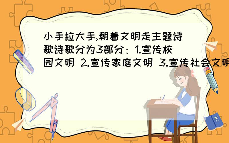 小手拉大手,朝着文明走主题诗歌诗歌分为3部分：1.宣传校园文明 2.宣传家庭文明 3.宣传社会文明.共24行,每行7个字,三个内容每个8行.我是实验的,有没有校有的,留QQ.