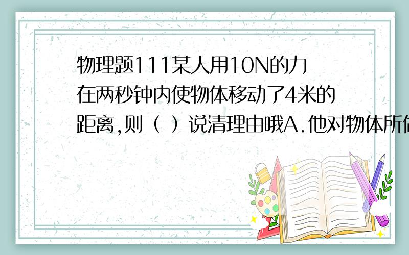 物理题111某人用10N的力在两秒钟内使物体移动了4米的距离,则（ ）说清理由哦A.他对物体所做的功一定是40焦B.他对物体所做的功不一定为40焦C.它的功率为20瓦D.它的功率为80瓦是为什么呢