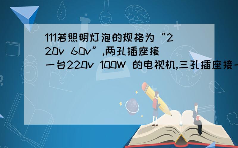 111若照明灯泡的规格为“220v 60v”,两孔插座接一台220v 100W 的电视机,三孔插座接一台220v 280W 的电饭锅,当他们全部工作时,通过电能表的电流是多大?