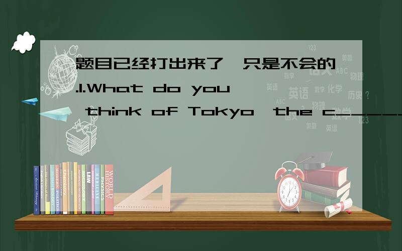 题目已经打出来了,只是不会的.1.What do you think of Tokyo,the c______ of Japan?2.Lesson 20 is anther way of saying the t______ lesson3.She can c_______ from one to one hundred now.4.Do you live in your parents' house or your o_______ hous