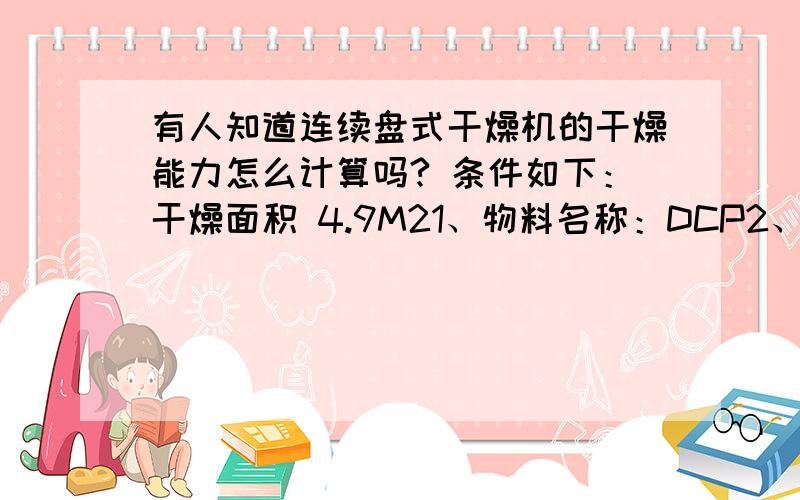 有人知道连续盘式干燥机的干燥能力怎么计算吗? 条件如下：干燥面积 4.9M21、物料名称：DCP2、初湿份：20-25%3、终湿份：≤ 1%4、溶剂：乙醇  比热:2.38Kj/Kg.℃          0℃汽化潜热  987Kj/Kg5、干