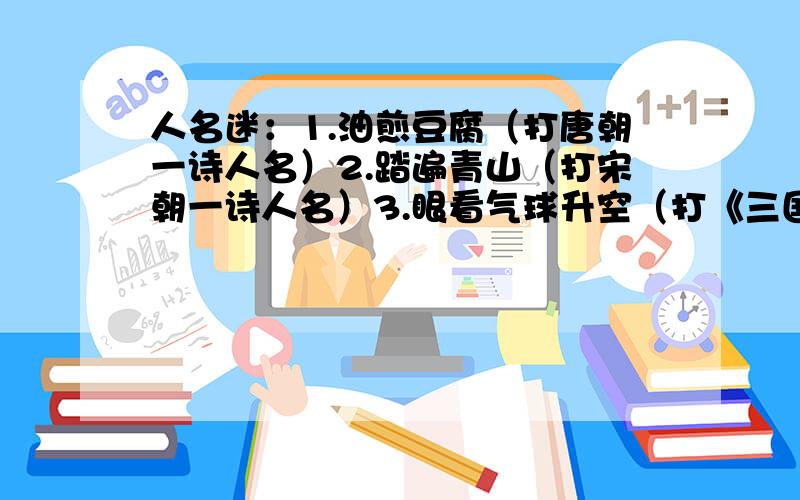 人名迷：1.油煎豆腐（打唐朝一诗人名）2.踏遍青山（打宋朝一诗人名）3.眼看气球升空（打《三国演义》一人名）4.战斗机不紧张（打《水浒》一人名）5.不是真品（打《红楼梦》一人名）6.