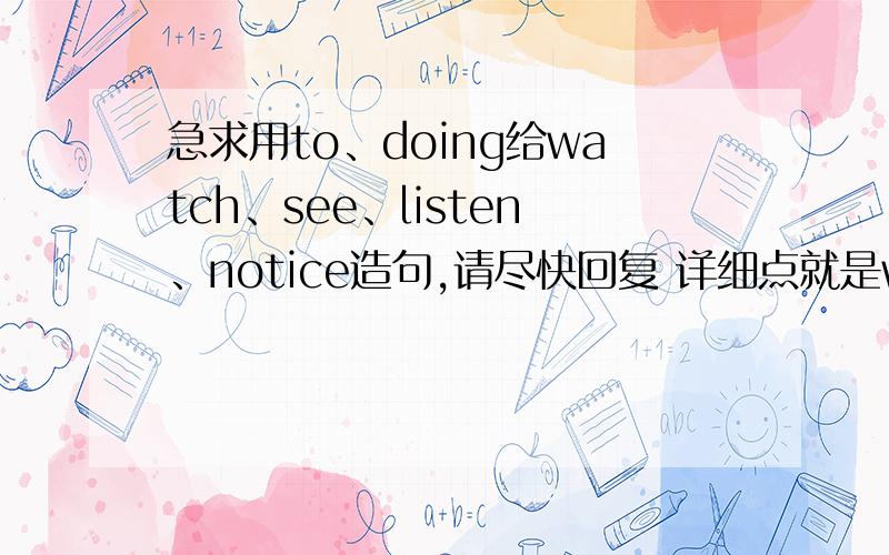 急求用to、doing给watch、see、listen、notice造句,请尽快回复 详细点就是watch to然后watch doing,再然后see to、see doing.每个单词都要这样,就相当要造八个句子 感激不尽麻烦句子不用太高的水平 一个