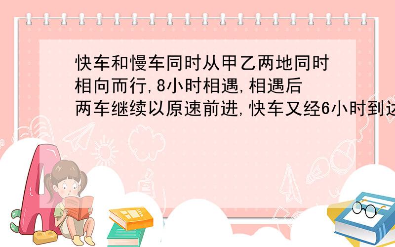 快车和慢车同时从甲乙两地同时相向而行,8小时相遇,相遇后两车继续以原速前进,快车又经6小时到达乙地,快车和慢车同时从甲乙两地同时相向而行，8小时相遇，相遇后两车继续以原速前进，