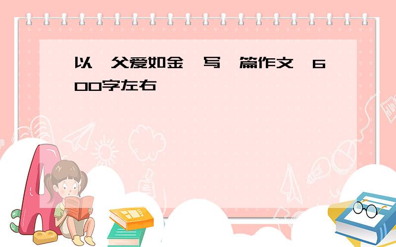 以《父爱如金》写一篇作文,600字左右