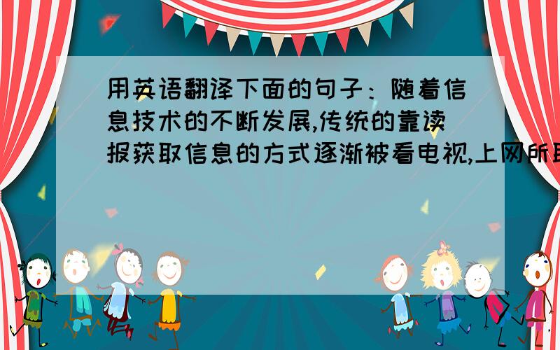 用英语翻译下面的句子：随着信息技术的不断发展,传统的靠读报获取信息的方式逐渐被看电视,上网所取代.