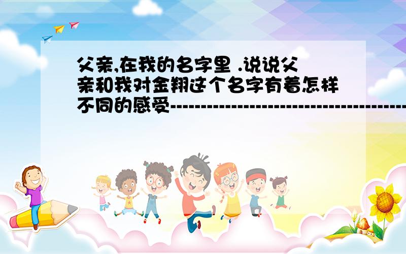 父亲,在我的名字里 .说说父亲和我对金翔这个名字有着怎样不同的感受--------------------------------------------------------------------------------------------------------------2.阅读3.4两段,说说我是怎样表达对