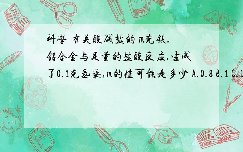 科学 有关酸碱盐的 m克镁,铝合金与足量的盐酸反应,生成了0.1克氢气,m的值可能是多少 A.0.8 B.1 C.1.5 D.无法确定要具体的解题过程打错了,B