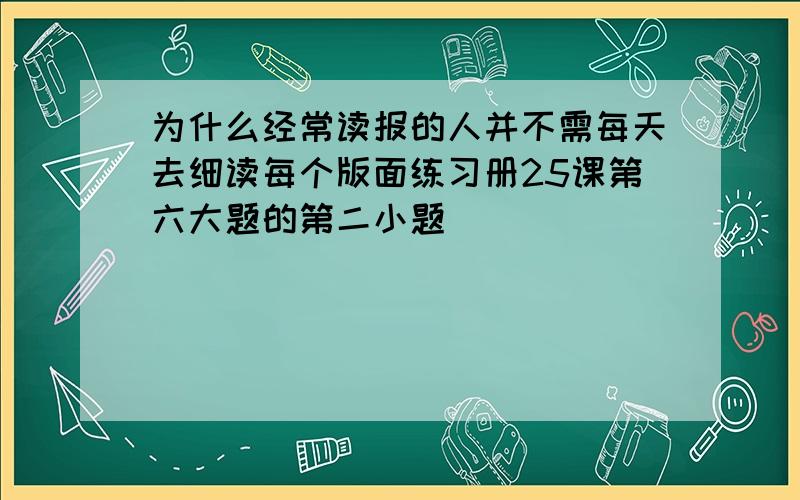 为什么经常读报的人并不需每天去细读每个版面练习册25课第六大题的第二小题