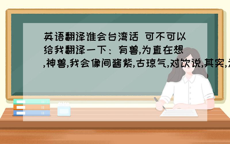 英语翻译谁会台湾话 可不可以给我翻译一下：有兽,为直在想,神兽,我会像间酱紫,古琼气,对饮说,其实,为直都很宣你!宣你恩久了,做我女票吧!