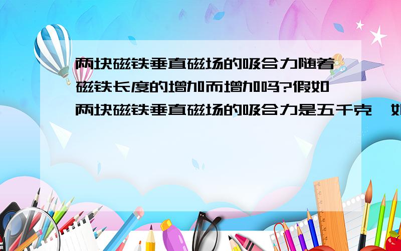 两块磁铁垂直磁场的吸合力随着磁铁长度的增加而增加吗?假如两块磁铁垂直磁场的吸合力是五千克,如果磁铁垂直磁场方向长度增加五倍（磁感应强度不变）,吸合力是多少?