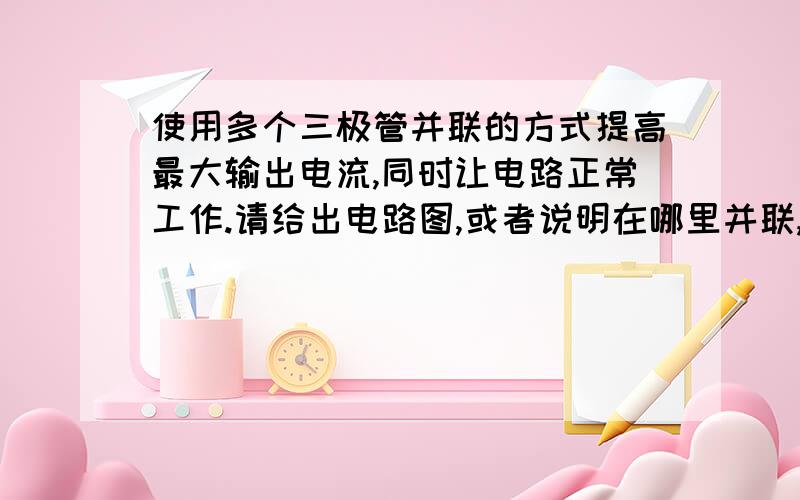 使用多个三极管并联的方式提高最大输出电流,同时让电路正常工作.请给出电路图,或者说明在哪里并联,并说明讲解一下,