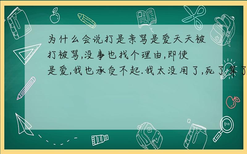 为什么会说打是亲骂是爱天天被打被骂,没事也找个理由,即使是爱,我也承受不起.我太没用了,死了算了,还是让别的孩子来接纳这种所谓的“爱”吧.我心也疼好不好?