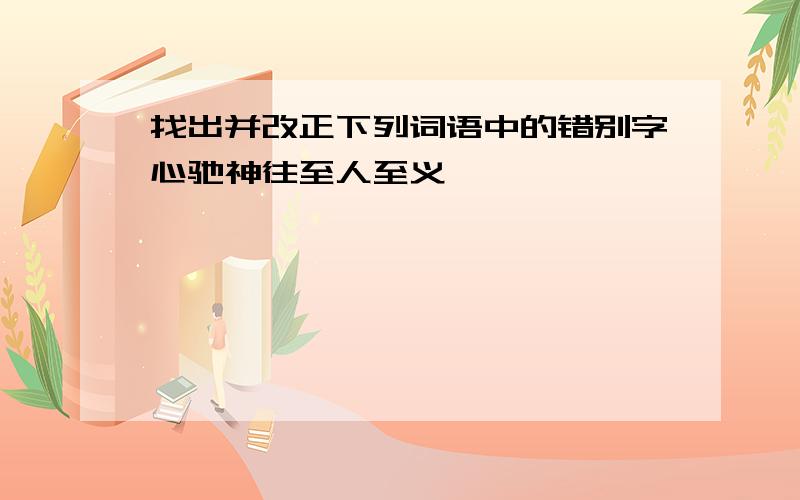 找出并改正下列词语中的错别字心驰神往至人至义