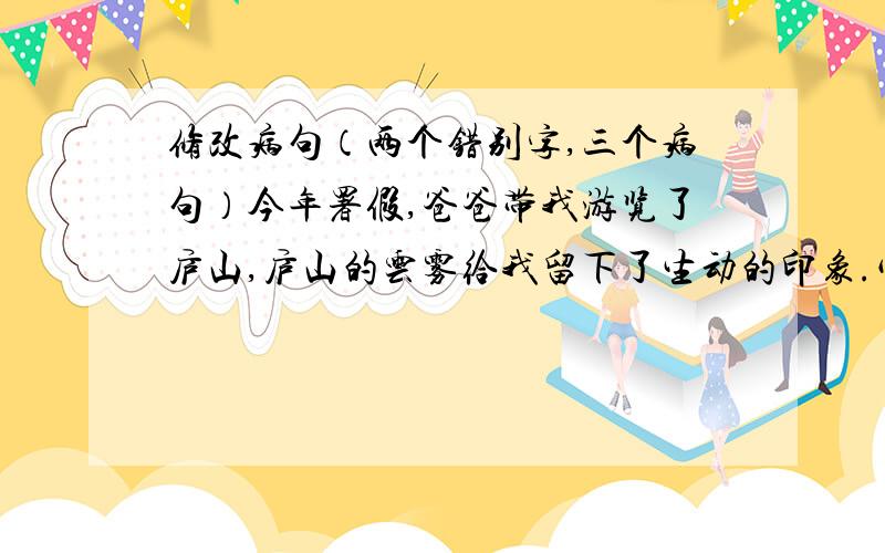 修改病句（两个错别字,三个病句）今年署假,爸爸带我游览了庐山,庐山的云雾给我留下了生动的印象.它们千姿百态、形态各异、变化无常,为庐山增添了神秘的几分色彩.是啊,云遮雾罩的庐山