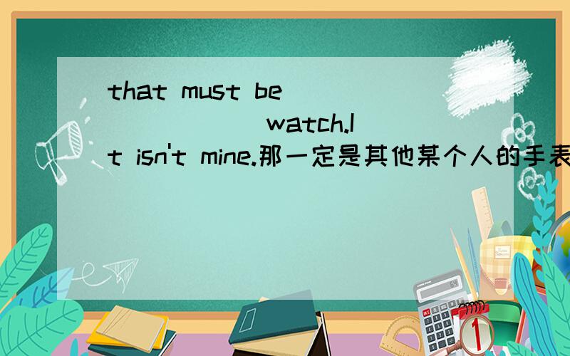 that must be ___ ___ watch.It isn't mine.那一定是其他某个人的手表,那不是我的.填空并说出理由