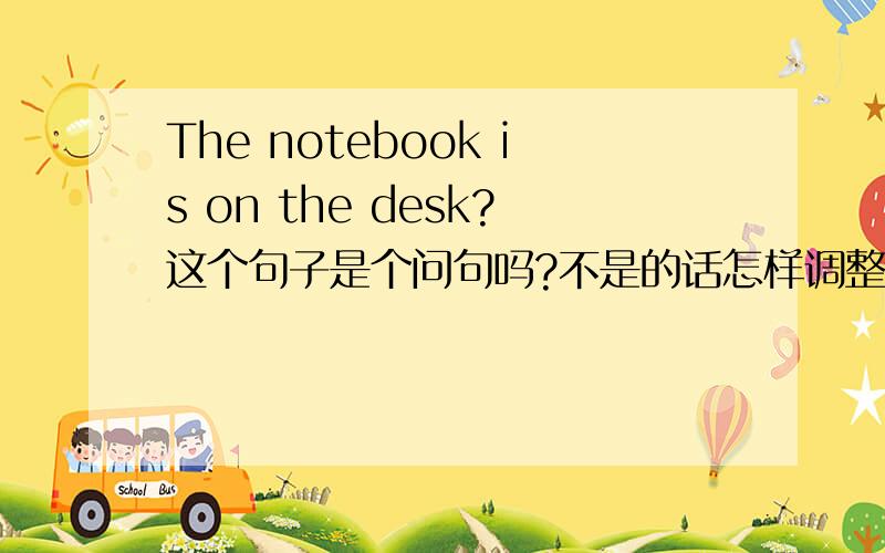 The notebook is on the desk?这个句子是个问句吗?不是的话怎样调整6个词的顺序?