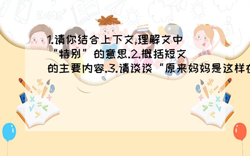 1.请你结合上下文,理解文中“特别”的意思.2.概括短文的主要内容.3.请谈谈“原来妈妈是这样在爱着我”这句话的理解.4.评价一下这位母亲 她是一位怎样的妈妈?