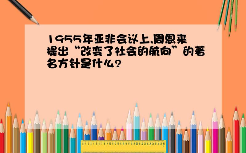 1955年亚非会议上,周恩来提出“改变了社会的航向”的著名方针是什么?