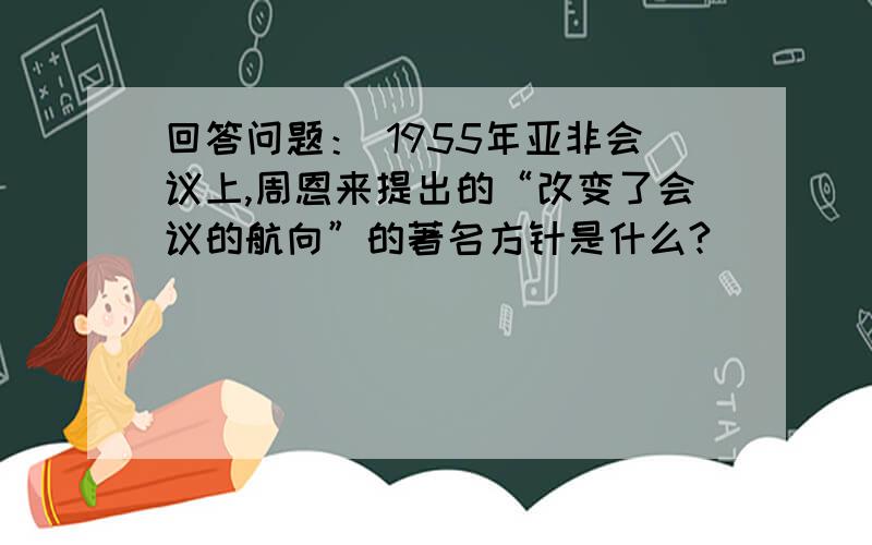 回答问题： 1955年亚非会议上,周恩来提出的“改变了会议的航向”的著名方针是什么?