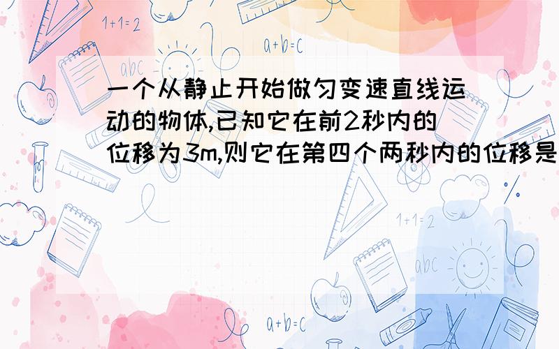 一个从静止开始做匀变速直线运动的物体,已知它在前2秒内的位移为3m,则它在第四个两秒内的位移是多少 谢