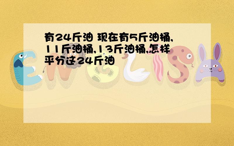 有24斤油 现在有5斤油桶,11斤油桶,13斤油桶,怎样平分这24斤油