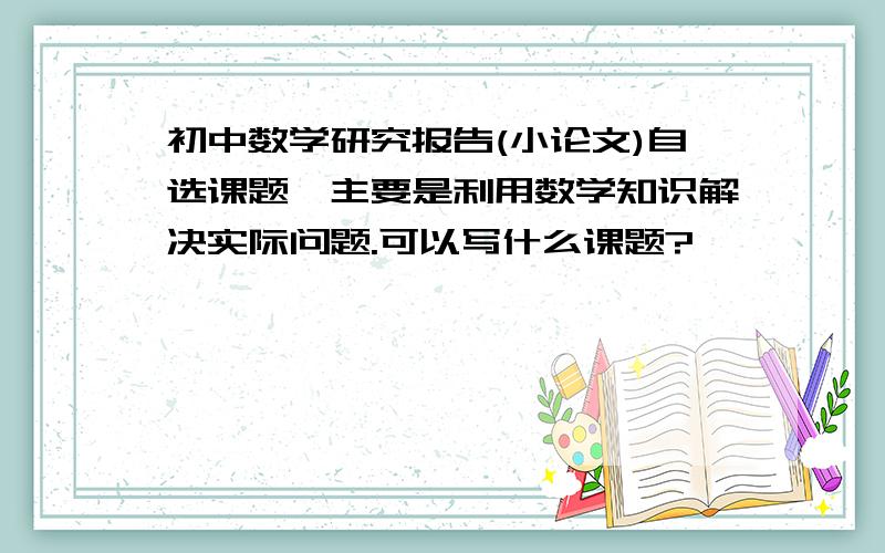 初中数学研究报告(小论文)自选课题,主要是利用数学知识解决实际问题.可以写什么课题?