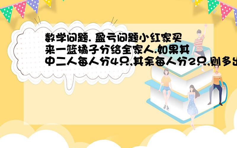 数学问题. 盈亏问题小红家买来一篮橘子分给全家人.如果其中二人每人分4只,其余每人分2只,则多出4只；如果其中一人分6只,其余每人分4只,则又缺12只.小红家买来多少只橘子?共有多少人?求