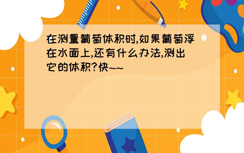 在测量葡萄体积时,如果葡萄浮在水面上,还有什么办法,测出它的体积?快~~