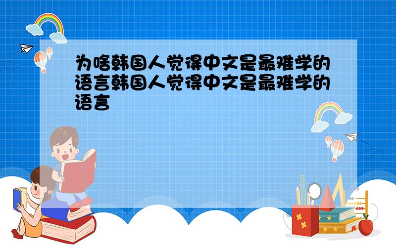 为啥韩国人觉得中文是最难学的语言韩国人觉得中文是最难学的语言