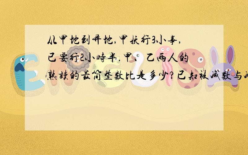 从甲地到异地,甲妖行3小事,已要行2小时半.甲、乙两人的熟读的最简整数比是多少?已知被减数与减数的比是5：3,减数是15,差事多少?