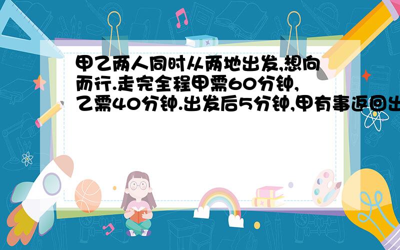 甲乙两人同时从两地出发,想向而行.走完全程甲需60分钟,乙需40分钟.出发后5分钟,甲有事返回出发点,取西又耽误了5分钟,甲在出发后多长时间两人相遇?