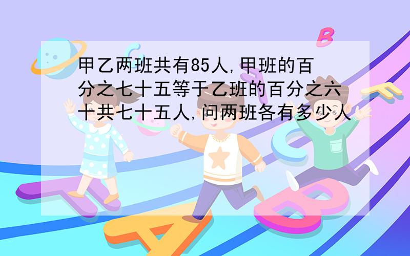 甲乙两班共有85人,甲班的百分之七十五等于乙班的百分之六十共七十五人,问两班各有多少人