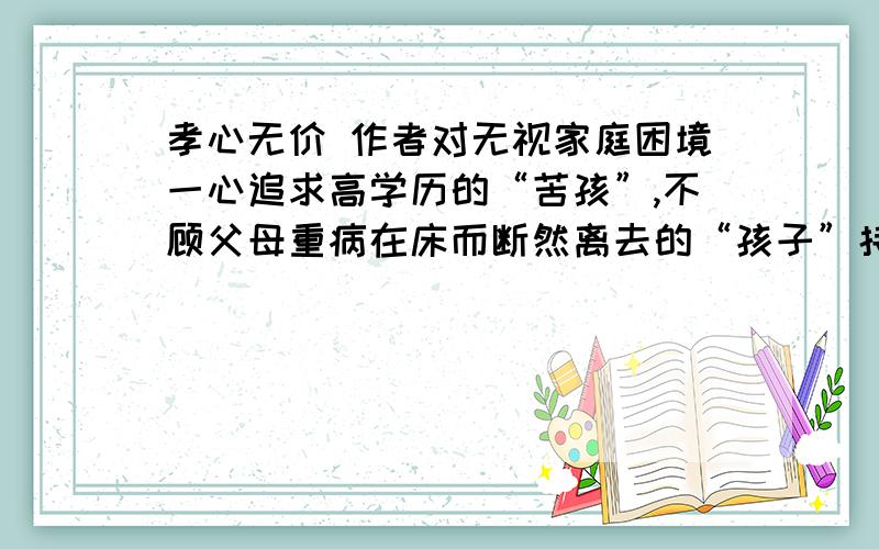 孝心无价 作者对无视家庭困境一心追求高学历的“苦孩”,不顾父母重病在床而断然离去的“孩子”持什么态度