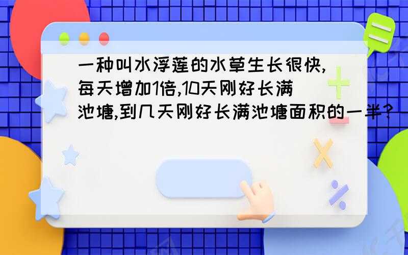 一种叫水浮莲的水草生长很快,每天增加1倍,10天刚好长满池塘,到几天刚好长满池塘面积的一半?（ ） A. 6麻烦各位写下过程              一种叫水浮莲的水草生长很快,每天增加1倍,10天刚好长满