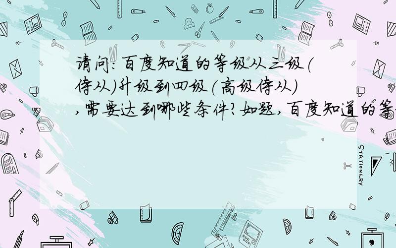 请问：百度知道的等级从三级(侍从)升级到四级(高级侍从),需要达到哪些条件?如题,百度知道的等级从三级(侍从)升级到四级(高级侍从),需要达到哪些条件?