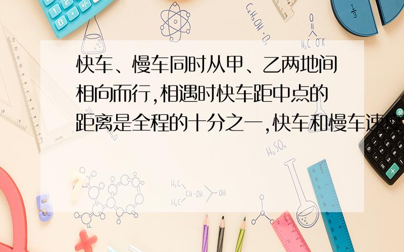 快车、慢车同时从甲、乙两地间相向而行,相遇时快车距中点的距离是全程的十分之一,快车和慢车速度比是（ ：）,相遇后继续行走,当快车到达乙地时,慢车离甲地距离占全程的（）