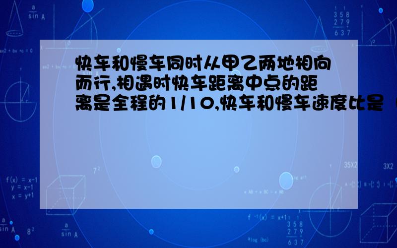 快车和慢车同时从甲乙两地相向而行,相遇时快车距离中点的距离是全程的1/10,快车和慢车速度比是（ ）.相遇后继续行走,当快车到达乙地时,慢车离甲地距离占全程的（ ）.