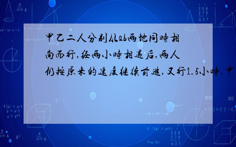 甲乙二人分别从ab两地同时相向而行,经两小时相遇后,两人仍按原来的速度继续前进,又行1.5小时,甲到达a地,乙离b地还有35千米,甲乙二人每小时各行多少千米?今天晚上的作业!实在不好!