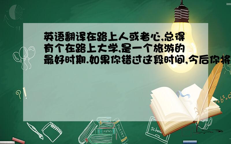 英语翻译在路上人或者心,总得有个在路上大学,是一个旅游的最好时期.如果你错过这段时间,今后你将被工作或者妻儿牵制,你的旅游梦将会受到阻碍.旅行的方式有很多种,有的人选择豪华游,