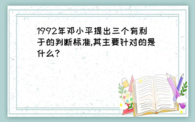 1992年邓小平提出三个有利于的判断标准,其主要针对的是什么?