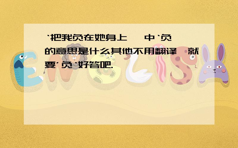 ‘把我负在她身上' 中‘负'的意思是什么其他不用翻译,就要’负‘好答吧.