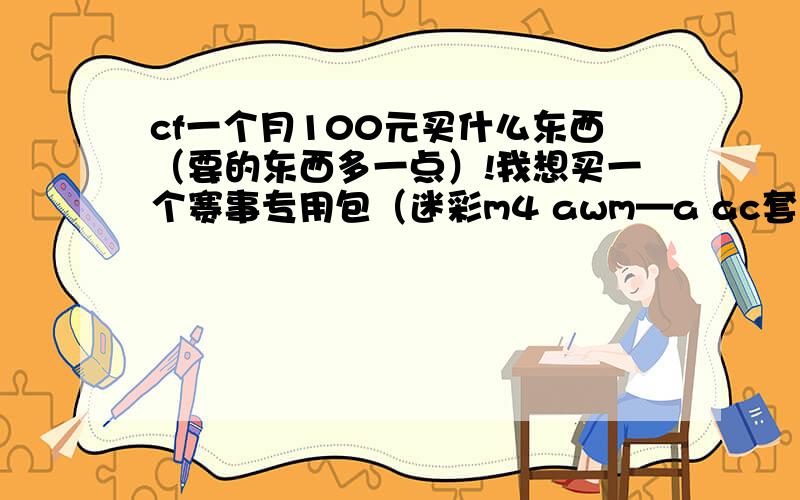 cf一个月100元买什么东西（要的东西多一点）!我想买一个赛事专用包（迷彩m4 awm—a ac套 c4钳子 手雷包 都是一个月的）再来一个柯尔特双枪,再抽一个手斧.你们觉得怎么样!