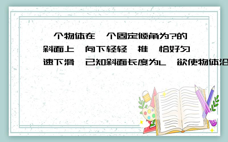 一个物体在一个固定倾角为?的斜面上,向下轻轻一推,恰好匀速下滑,已知斜面长度为L,欲使物体沿斜面底端冲上开始上滑的初速度至少为多大?