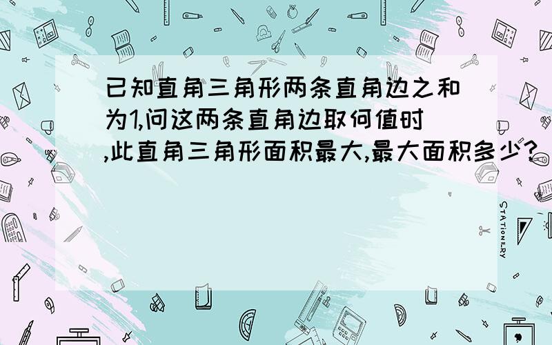 已知直角三角形两条直角边之和为1,问这两条直角边取何值时,此直角三角形面积最大,最大面积多少?