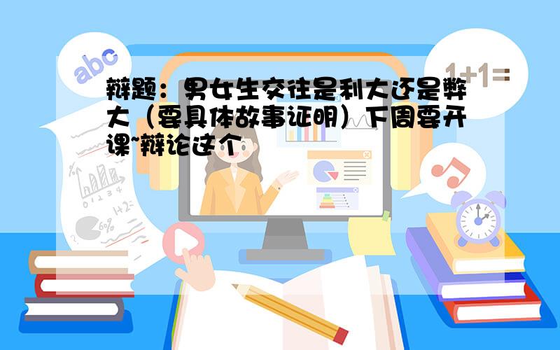 辩题：男女生交往是利大还是弊大（要具体故事证明）下周要开课~辩论这个