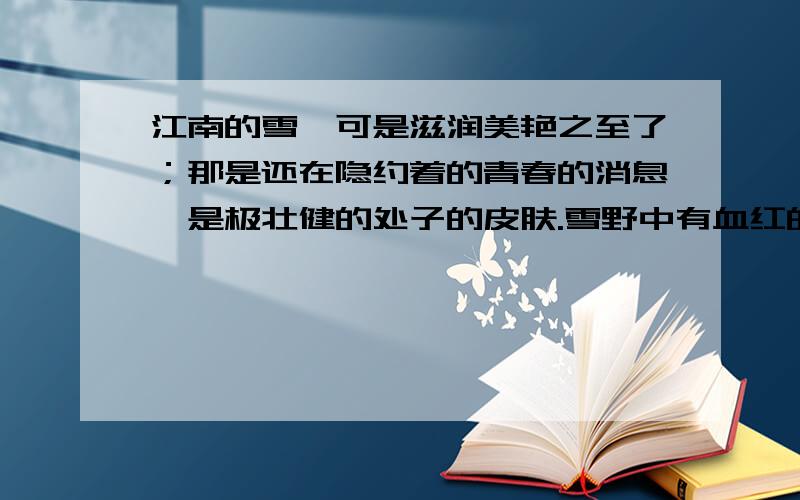 江南的雪,可是滋润美艳之至了；那是还在隐约着的青春的消息,是极壮健的处子的皮肤.雪野中有血红的宝珠山茶,白中隐青的单瓣梅花,深黄的磬口的蜡梅花；雪下面还有冷绿的杂草.胡蝶确乎