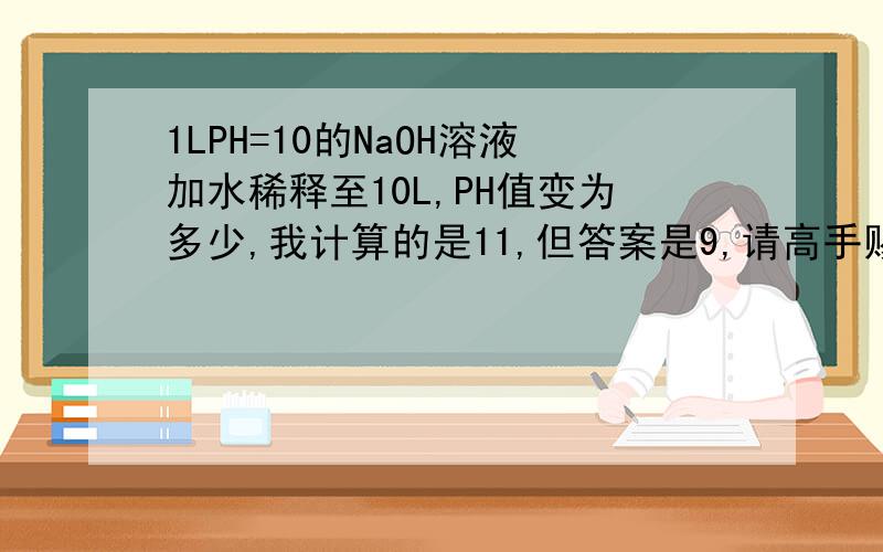 1LPH=10的NaOH溶液加水稀释至10L,PH值变为多少,我计算的是11,但答案是9,请高手赐教,