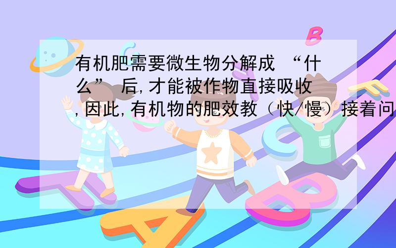 有机肥需要微生物分解成 “什么” 后,才能被作物直接吸收,因此,有机物的肥效教（快/慢）接着问啊……：      但有机肥成本低,有利于提高肥力,并且不 “什么” 环境? “什么”是填空啊,